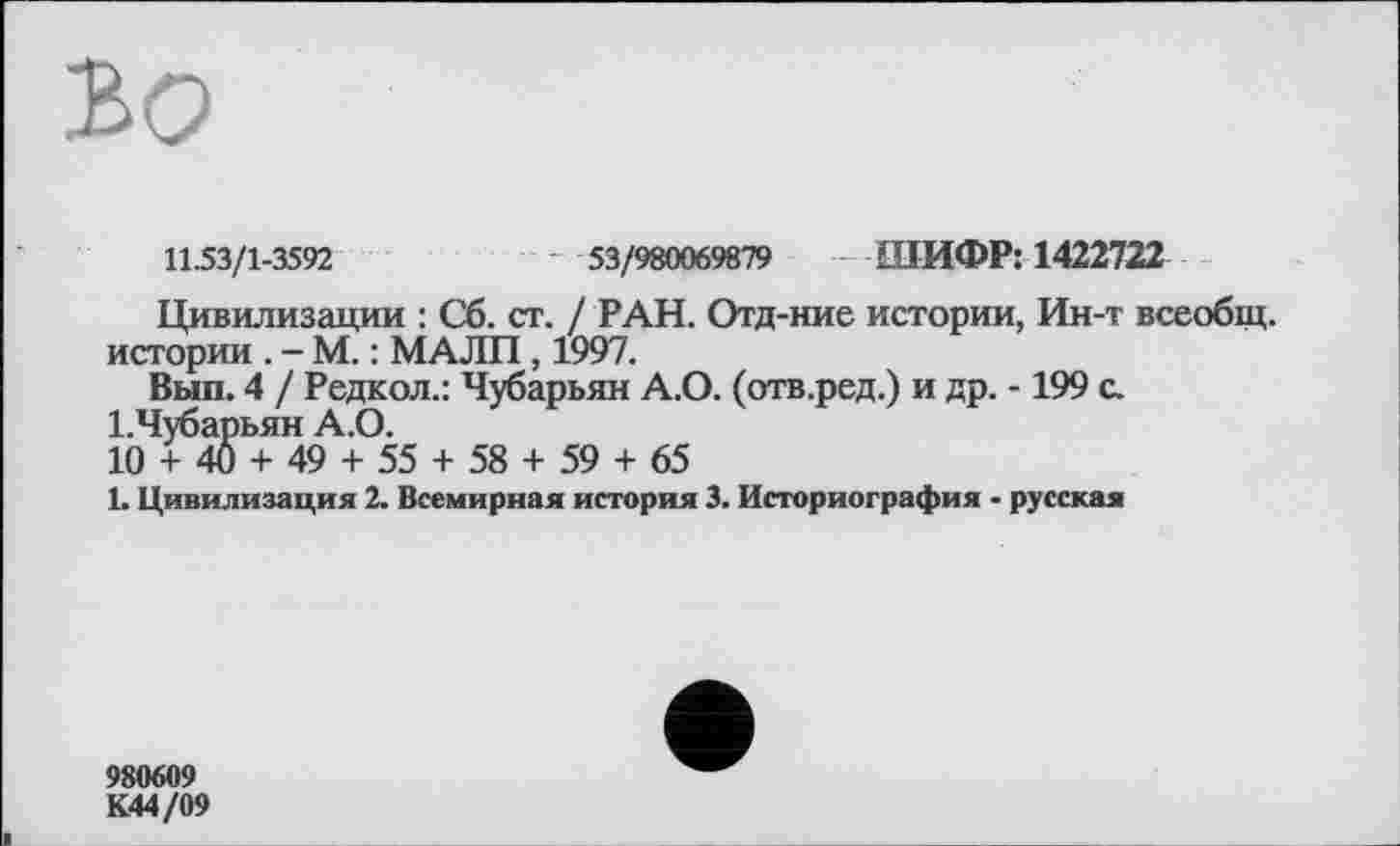 ﻿bo
11.53/1-3592	---- 53/980069879 ШИФР: 1422722
Цивилизации : Сб. ст. / РАН. Отд-ние истории, Ин-т всеобщ.
истории . - М. : МАЛИ, 1997.
Вып. 4 / Редкол.: Чубарьян А.О. (отв.ред.) и др. -199 с.
І.Чубарьян А.О.
10 + 40 + 49 + 55 + 58 + 59 + 65
1. Цивилизация 2. Всемирная история 3. Историография - русская
980609
К44/09